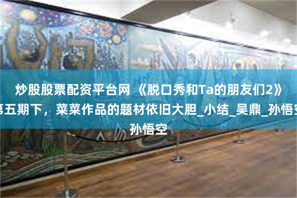 炒股股票配资平台网 《脱口秀和Ta的朋友们2》第五期下，菜菜作品的题材依旧大胆_小结_吴鼎_孙悟空