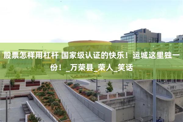 股票怎样用杠杆 国家级认证的快乐！运城这里独一份！_万荣县_荣人_笑话