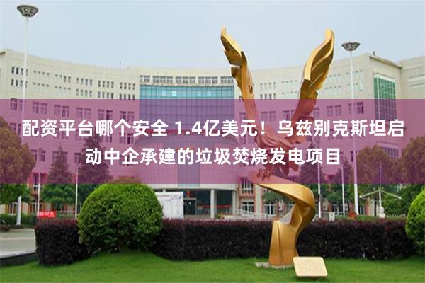 配资平台哪个安全 1.4亿美元！乌兹别克斯坦启动中企承建的垃圾焚烧发电项目