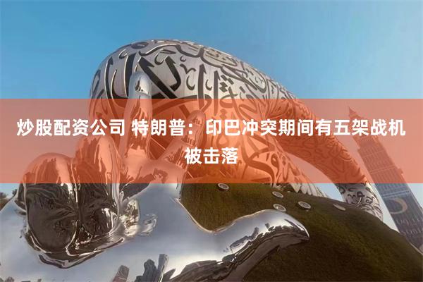 炒股配资公司 特朗普：印巴冲突期间有五架战机被击落