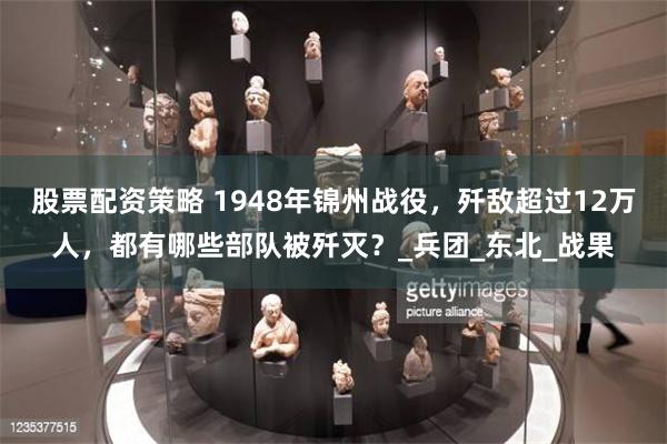 股票配资策略 1948年锦州战役，歼敌超过12万人，都有哪些部队被歼灭？_兵团_东北_战果