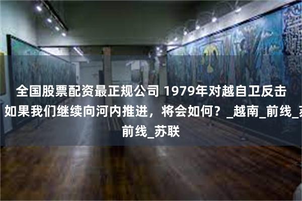 全国股票配资最正规公司 1979年对越自卫反击战，如果我们继续向河内推进，将会如何？_越南_前线_苏联