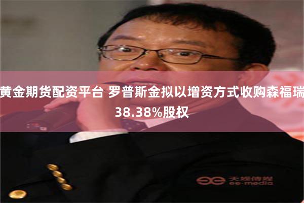 黄金期货配资平台 罗普斯金拟以增资方式收购森福瑞38.38%股权