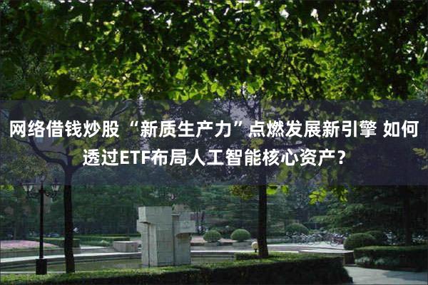 网络借钱炒股 “新质生产力”点燃发展新引擎 如何透过ETF布局人工智能核心资产？