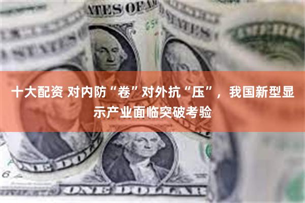 十大配资 对内防“卷”对外抗“压”，我国新型显示产业面临突破考验