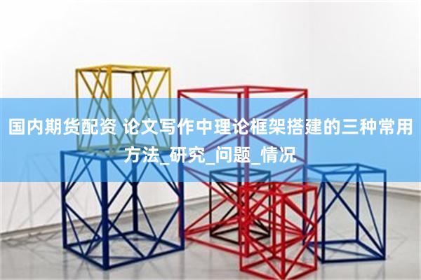 国内期货配资 论文写作中理论框架搭建的三种常用方法_研究_问题_情况