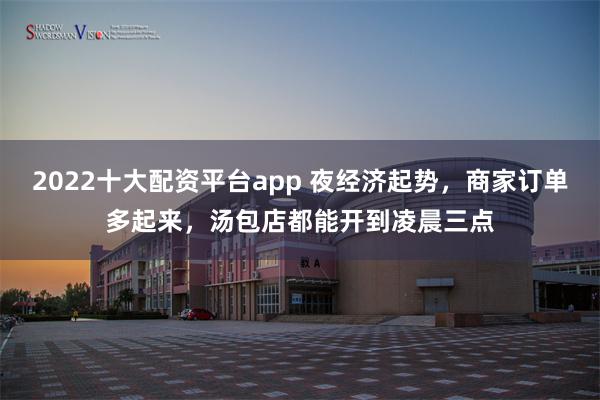 2022十大配资平台app 夜经济起势，商家订单多起来，汤包店都能开到凌晨三点
