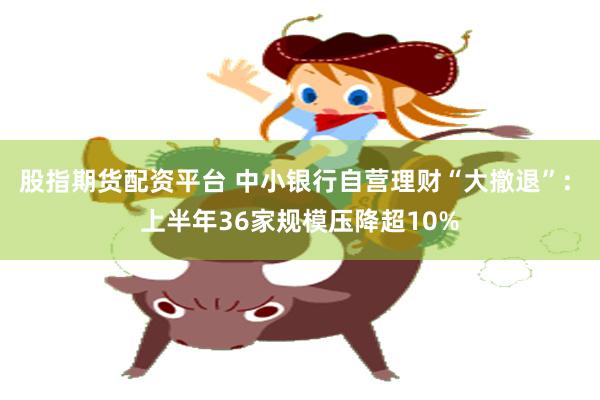 股指期货配资平台 中小银行自营理财“大撤退”: 上半年36家规模压降超10%