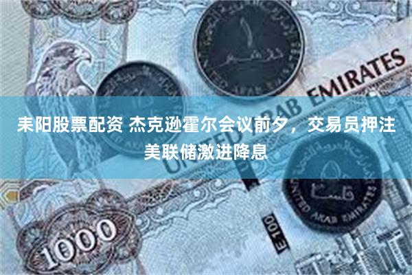 耒阳股票配资 杰克逊霍尔会议前夕，交易员押注美联储激进降息
