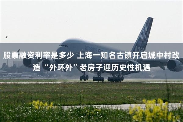 股票融资利率是多少 上海一知名古镇开启城中村改造 “外环外”老房子迎历史性机遇