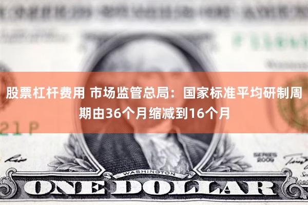 股票杠杆费用 市场监管总局：国家标准平均研制周期由36个月缩减到16个月