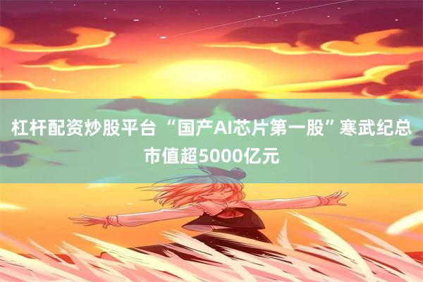 杠杆配资炒股平台 “国产AI芯片第一股”寒武纪总市值超5000亿元