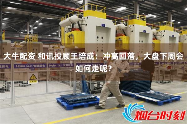 大牛配资 和讯投顾王培成：冲高回落，大盘下周会如何走呢？