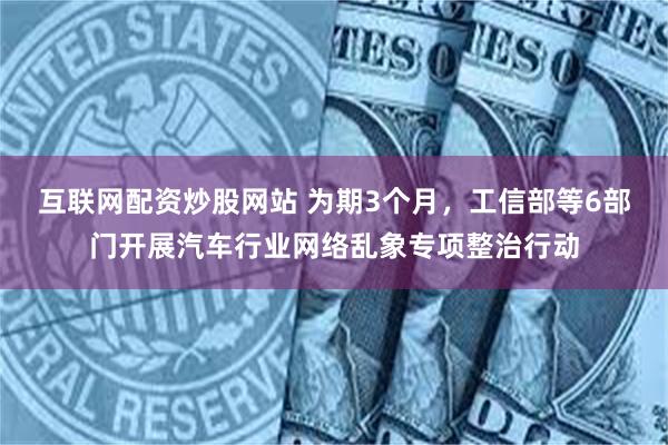 互联网配资炒股网站 为期3个月，工信部等6部门开展汽车行业网络乱象专项整治行动