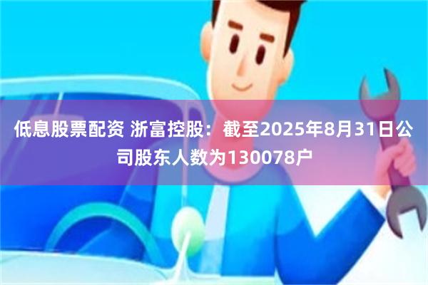 低息股票配资 浙富控股：截至2025年8月31日公司股东人数为130078户